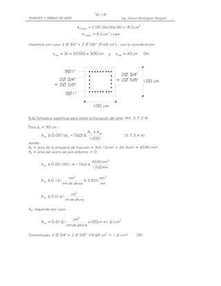 VI-14
PUENTES Y OBRAS DE ARTE                                      Ing. Arturo Rodríguez Serquén

                              A s temp = 0.0018x  100 = 18.0 cm2
                                               100x
                                 A s temp = 9.0 cm2 / cara

Usaremos por cara: 2 Ø 3/4”+ 2 Ø 5/8” (9.68 cm2) , con la consideración:

               s máx = 3t = 3 (
                              100) = 300 cm        y   s máx = 45 cm         OK!



                      9Ø1"
                                                         2Ø 3/4"
                  2Ø 3/4"                              + 2Ø 5/8"             100 cm
                + 2Ø 5/8"
                       9Ø1"

                                         100 cm

A.6) Armadura superficial para limitar la fisuración del alma (Art. 5.7.3.4)

Para de > 90 cm :
                                      A s + A ps
       A sk ≥ 0.001(d e − 760) ≤                               (5.7.3.4-4)
                                       1200
donde:
As = área de la armadura de tracción = 9x5.10cm² = 45.9cm² = 4590 mm²
Ap = área del acero de pre-esfuerzo = 0

                                        4590 mm2
       A sk ≥ 0.001(921.4 − 760) ≤
                                        1200 mm

                      mm2               mm2
       A sk ≥ 0.161             ≤ 3.825
                   mm de altura         mm

                          cm2
       A sk ≥ 0.0161
                       cm de altura

Ask requerido por cara:

                       cm2
       A sk = 0.0161             x100cm = 1.61cm2
                    cm de altura

Suministrado: 2 Ø 3/4”+ 2 Ø 5/8” =9.68 cm2 > 1.61cm²                   OK!
 