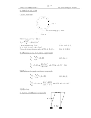 VI-17
PUENTES Y OBRAS DE ARTE                                          Ing. Arturo Rodríguez Serquén

B) DISEÑO DE COLUMNA

Columna propuesta:




                                                       12 Ø 1"



                                                  Estribos Ø3/8" @ 0.30 m

                                         0.90 m

Diámetro de columna = 90 cm
       π(90)2
Ag =          = 6,362 cm2
         4
r = recubrimiento = 5 cm                                           (Tabla 5.12.3-1)
As = 12(5.10 cm²) = 61.2 cm²
Propuesta de estribos cerrados: Ø 3/8 @ 0.30 m                     (Art. 5.10.6.3)

B.1) Refuerzo máximo de miembros a compresión

                A s A ps fpu
                   +         ≤ 0.08                                (5.7.4.2-1)
                Ag   A g fy

                As          61.2 cm2
                   ≤ 0.08 →          = 0.0096 < 0.08                      OK !
                Ag          6362 cm2

B.2) Refuerzo mínimo de miembros a compresión

                A s fy       A ps fpu
                    '
                         +              ≥ 0.135                    (5.7.4.2-3)
                A f
                  g c        A g fc'

                A s fy                     61.2 x 4200
                    '
                         ≥ 0.135 →                     = 0.192 > 0.135 OK !
                A f
                  g c                      6362 x 210

B.3) Esbeltez

En el plano del pórtico (no arriostrado)
 