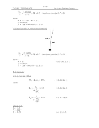 VI-18
PUENTES Y OBRAS DE ARTE                                Ing. Arturo Rodríguez Serquén

          KL u 1.2(600)
              =         = 32 > 22        → columna esbelta (5.7.4.3)
           r     22.5

donde:
         K = 1.2 (Tabla C4.6.2.5-1)
         L = 600 cm
         r = d/4 = 90 cm/4 = 22.5 cm

En plano transversal al pórtico (no arriostrado)




          KL u 2.1600)
                  (
              =        = 56 > 22         → columna esbelta (5.7.4.3)
           r    22.5

donde:
         K = 2.1                                         (Tabla C4.6.2.5-1)
         L = 600 cm
         r = d/4 = 90 cm/4 = 22.5 cm


B.4) Capacidad

a) En el plano del pórtico

                       Mcp = δ b M2b + δ s M2s           (4.5.3.2.2b-1)
siendo:

                                Cm
                       δb =          ≥ 1.0               (4.5.3.2.2b-3)
                                  P
                              1− u
                                 ØPe

                                 1
                       δs =           ≥ 1.0              (4.5.3.2.2b-4)
                                  ΣPu
                              1−
                                 ØΣPe

Cálculo de db
Cm = 1.0
Pu = 350 T
Ø = 0.75                                                 (Art. 5.5.4.2)
 