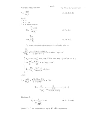 VI-19
PUENTES Y OBRAS DE ARTE                                         Ing. Arturo Rodríguez Serquén

        π2EI
Pe =                                                               (4.5.3.2.2b-5)
       (KL u )2

donde:
K = 1.2
Lu = 600cm
EI = el mayor valor de:
                  E cIg
                 + E sIs
          EI = 5                                                   (5.7.4.3-1)
               1+ β d

                  E cIg

          EI = 2.5                                                 (5.7.4.3-2)
              1+ β d

         Por simple inspección, despreciando EsIs , el mayor valor es:

       E c Ig
           222, 356 (3' 220, 623)
EI = 2.5 =                        = 2.504x 11 kg − cm2
                                         10
    1+ β d    2.5 ( + 0.144)
                  1


          E c = 15,344 fc' = 15,344 210 = 222, 356 kg / cm2 (5.4.2.4-1)
                πd 4 π(90) 4
          I=        =        = 3' 220, 623 cm 4
                64     64

                  Mdu 13 T − m
          βd =       =          = 0.144
                  Mu   90 T − m

Luego:

        π2EI      π2 (2.504x 11)
                           10
Pe =          2
                =                = 4, 767 T
       (KL u )      ( .2x600)2
                    1

                                     Cm           1.0
                            δb =          =                     = 1.11 ≥ 1.0
                                       Pu          350 T
                                   1−       1−
                                      ØPe      0.75 (4, 767 T )


Cálculo de ds
                               1
                     δs =           ≥ 1.0                          (4.5.3.2.2b-4)
                                ΣPu
                            1−
                               ØΣPe

Usando Pu y Pe por simplicidad, en vez de ΣPu y ΣPe , tendremos:
 