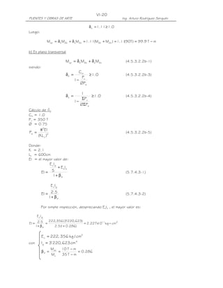 VI-20
PUENTES Y OBRAS DE ARTE                                       Ing. Arturo Rodríguez Serquén

                                         δ s = 1.11 ≥ 1.0
Luego:

                Mcp = δ b M2b + δ s M2s = 1.11(M2b + M2s ) = 1.1190T ) = 99.9 T − m
                                                                 (

b) En plano transversal

                           Mcp = δ b M2b + δ s M2s              (4.5.3.2.2b-1)
siendo:
                                    Cm
                           δb =          ≥ 1.0                  (4.5.3.2.2b-3)
                                      P
                                  1− u
                                     ØPe

                                     1
                           δs =           ≥ 1.0                 (4.5.3.2.2b-4)
                                      ΣPu
                                  1−
                                     ØΣPe
Cálculo de db
Cm = 1.0
Pu = 350 T
Ø = 0.75
         π2EI
Pe =                                                            (4.5.3.2.2b-5)
        (KL u )2

Donde:
K = 2.1
Lu = 600cm
EI = el mayor valor de:
                   E cIg
                  + E sIs
           EI = 5                                               (5.7.4.3-1)
                1+ β d

                   E cIg

           EI = 2.5                                             (5.7.4.3-2)
               1+ β d

           Por simple inspección, despreciando EsIs , el mayor valor es:

       E c Ig
           222, 356 (3' 220, 623)
EI = 2.5 =                        = 2.227x 11 kg − cm2
                                         10
    1+ β d    2.5 ( + 0.286)
                  1


           E c = 222, 356 kg / cm2
con        Ig = 3' 220, 623 cm 4
                   Mdu 10 T − m
           βd =       =          = 0.286
                   Mu   35 T − m
 