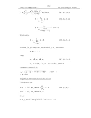VI-21
PUENTES Y OBRAS DE ARTE                                     Ing. Arturo Rodríguez Serquén

        π2EI      π2 (2.227x 11)
                           10
Pe =          2
                =                = 1 384 T
                                    ,                            (4.5.3.2.2b-5)
       (KL u )      (2.1 600)2
                        x

                                 Cm
                        δb =          ≥ 1.0                      (4.5.3.2.2b-3)
                                   Pu
                               1−
                                  ØPe

                                     1.0
                        δb =                      = 1.51 ≥ 1.0
                                     350T
                               1−
                                  0.75 ( , 384T )
                                       1

Cálculo de ds

                          1
                δs =           ≥ 1.0                             (4.5.3.2.2b-4)
                           ΣPu
                       1−
                          ØΣPe

Usando Pu y Pe por simplicidad, en vez de ΣPu y ΣPe , tendremos:

                δ s = 1.51 ≥ 1.0

Luego:

                Mct = δ b M2b + δ s M2s                          (4.5.3.2.2b-1)

                Mct = 1.51(M2b + M2s ) = 1.51(35T ) = 52.85 T − m

El momento combinado es:

Mu = M2 + M2 = 99.92 + 52.852 = 113.02 T − m
      cp   ct

Pu = 350 T

Diagrama de interacción de la columna circular

Considerando que:

                                    2Pu
− Si     0.1fc' A g > Pu → Ø = −           + 0.9                 (Art. 5.5.4.2)
                                   fc' A g
− Si     0.1fc' A g < Pu → Ø = 0.75

donde :

0.1f’cAg = 0.1(210 kg/cm²)(6362 cm²) = 133.60 T
 