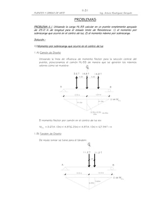 II-31
PUENTES Y OBRAS DE ARTE                                             Ing. Arturo Rodríguez Serquén

                                   PROBLEMAS
PROBLEMA II.1 Utilizando la carga HL-93 calcular en un puente simplemente apoyado
                                   HL-
de 25.0 m de longitud para el estado limite de Resistencia: 1) el momento por
                                                                       momento
sobrecarga que ocurre en el centro de luz; 2) el momento máximo por sobrecarga.

Solución.-
Solución.-

1) Momento por sobrecarga que ocurre en el centro de luz

1.A) Camión de Diseño

    Utilizando la línea de influencia de momento flector para la sección central del
    puente, posicionamos el camión HL-93 de manera que se generen los máximos
    valores como se muestra:
                                                 CL
                                   3.6 T      14.8 T           14.8 T
                                        4.30             4.30




                      A                                                      B


                                   12.5 m                       12.5 m

                                                                             LI de MC.L.
                                                                   4.10m
                                      4.10m




                                                       12.5m x12.5m
                                                                    =6.25m
                                                           25m


    El momento flector por camión en el centro de luz es:

    MC.L. = 3.6T( 4.10m) +14.8 T(6.25m) +14.8 T( 4.10m) = 167.94 T − m

1.B) Tandem de Diseño

    De modo similar se tiene para el tándem:
                                                  CL
                                               11.2 T          11.2 T

                                                       1.20



                          A                                                      B


                                     12.5 m                       12.5 m

                                                                                 LI de MC.L.
                                                                5.65m
                                                       6.25m
 