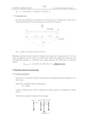 II-32
PUENTES Y OBRAS DE ARTE                                            Ing. Arturo Rodríguez Serquén

    MC.L. = 11.2T(6.25m) +11.2T(5.65m) = 133.28 T − m

1.C) Carga de carril

    En este caso hallamos el momento en el centro de luz multiplicando el valor de la
    carga distribuida por el área respectiva en la línea de influencia:

                                           CL
                                                     960 kg/m
                  A                                                      B


                               12.5 m                     12.5 m

                                                                          LI de MC.L.

                                            6.25m




    MC.L. = 0.96T / m (½ x 25m x 6.25m) = 75 T − m

Debemos combinar ahora el camión o tándem de diseño con la carga de carril. En este
caso escogemos, por ser crítica, la combinación: camión de diseño con carga de carril
considerando además el incremento por carga dinámica del 33% para la carga de
camión.
             Mmáx(LL+IM) = 167.94T-m(1.33)+75 T-m= 298.36 T-m ፼
                                                       298.36


2) Momento máximo por sobrecarga

2.A) Camión de Diseño

    Ubicamos en el camión HL-93 la posición de la resultante tomando momentos en el
    tercer eje:

    Z(33.2T)= 4.30m(14.8T)+8.60m(3.6T)
            Z= 2.85m

    Luego, la distancia de 1.45m se dispone en partes iguales con respecto al centro
    de luz.

    Se tendrá la siguiente disposición de cargas:

                            3.6 T   14.8 T        14.8 T
                                  4.30           4.30
                                          1.45   Z=2.85




                                           R=33.2 T
 