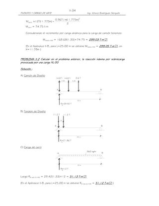 II-34
PUENTES Y OBRAS DE ARTE                                              Ing. Arturo Rodríguez Serquén

                              0.96T / m( .775m)2
                                       11
    Mcarril = 12T( .775m) −
                 11
                                       2
    Mcarril = 74.75 t-m

    Considerando el incremento por carga dinámica para la carga de camión tenemos:

                     Mmáx(LL+IM) = 168.68(1.33)+74.75 = 299.03 T-m ፼
                                                               T-

    (En el Apéndice II-B, para L=25.00 m se obtiene Mmáx(LL+IM) = 299.05 T-m ፼, en
                                                                  299.05
    X=11.78m )


PROBLEMA II.2 Calcular en el problema anterior, la reacción máxima por sobrecarga
           II.2
provocada por una carga HL-93
provocada               HL-

Solución.-
Solución.-

A) Camión de Diseño
                              14.8 T 14.8 T                  3.6 T
                                         4.30         4.30




                                  A                                             B




                                                              25 m

                                        R=29.42 T
                                         A



B) Tandem de Diseño
                            11.2 T           11.2 T

                                      1.20



                              A                                                  B




                                                              25 m

                                       R=21.86 T
                                         A


C) Carga de carril
                                                                     960 kg/m
                                  A                                               B




                                                              25 m

                                        R=12 T
                                         A



Luego RA máx (LL+IM) = 29.42(1.33)+12 = 51.13 T-m ፼
                                              T-

(En el Apéndice II-B, para L=25.00 m se obtiene RA máx (LL+IM) = 51.12 T-m ፼ )
 