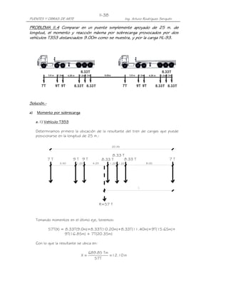 II-38
PUENTES Y OBRAS DE ARTE                                           Ing. Arturo Rodríguez Serquén

PROBLEMA II.4 Comparar en un puente simplemente apoyado de 25 m. de
             II.4
longitud, el momento y reacción máxima por sobrecarga provocados por dos
vehículos T3S3 distanciados 9.00m como se muestra, y por la carga HL-93.
                                                                  HL-




Solución.-
Solución.-

a)   Momento por sobrecarga

     a.1) Vehículo T3S3

     Determinamos primero la ubicación de la resultante del tren de cargas que puede
     posicionarse en la longitud de 25 m.:

                                                       20.35


                                                    8.33 T
             7T            9T 9T               8.33 T     8.33 T                             7T
                   3.50      1.20      4.25           1.20 1.20                9.00




                                              R=57 T



     Tomando momentos en el último eje, tenemos:

             57T(X) = 8.33T(9.0m)+8.33T(10.20m)+8.33T(11.40m)+9T(15.65m)+
                      9T(16.85m) + 7T(20.35m)

     Con lo que la resultante se ubica en:

                                     689.85 Tm
                                X=             = 12.10 m
                                       57T
 