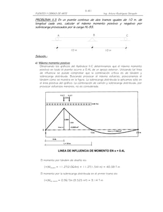 II-41
PUENTES Y OBRAS DE ARTE                                   Ing. Arturo Rodríguez Serquén

PROBLEMA II.5 En un puente continuo de dos tramos iguales de 10 m. de
           II.5
longitud cada uno, calcular el máximo momento positivo y negativo por
         cada
sobrecarga provocados por la carga HL-93.
                                   HL-

                  A                             B                            C




                            10 m                           10 m

Solución.-
Solución.-

a) Máximo momento positivo
   Observando los gráficos del Apéndice II-C determinamos que el máximo momento
   positivo en todo el puente ocurre a 0.4L de un apoyo exterior. Utilizando tal línea
   de influencia se puede comprobar que la combinación crítica es de tándem y
   sobrecarga distribuida. Buscando provocar el máximo esfuerzo, posicionamos el
   tándem como se muestra en la figura. La sobrecarga distribuida la aplicamos sólo en
   el área positiva del gráfico. La combinación de camión y sobrecarga distribuida, por
   provocar esfuerzos menores, no es considerada.




    El momento por tándem de diseño es:

       (+)Mtándem = 11.2T(2.064m) + 11.2T(1.541m) = 40.38 T-m

    El momento por la sobrecarga distribuida en el primer tramo es:

       (+)Ms/c distrib = 0.96 T/m (9.525 m²) = 9.14 T-m
 