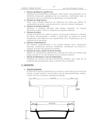 I-3
PUENTES Y OBRAS DE ARTE                                Ing. Arturo Rodríguez Serquén

   c. Estudios geológicos y geotécnicos
      Establecen las características geológicas, tanto locales como generales de las
      diferentes formaciones geológicas que se encuentran, identificando tanto su
      distribución como sus características geotécnicas correspondientes.
   d. Estudios de riesgo sísmico
      Tienen como finalidad determinar los espectros de diseño que definen las
      componentes horizontal y vertical del sismo a nivel de la cota de cimentación.
   e. Estudios de impacto ambiental
      Identifican el problema ambiental, para diseñar proyectos con mejoras
      ambientales y evitar, atenuar o compensar los impactos adversos.
   f. Estudios de tráfico
      Cuando la magnitud de la obra lo requiera, será necesario efectuar los estudios
      de tráfico correspondiente a volumen y clasificación de tránsito en puntos
      establecidos, para determinar las características de la infraestructura vial y la
      superestructura del puente.
   g. Estudios complementarios
      Son estudios complementarios a los estudios básicos como: instalaciones
      eléctricas, instalaciones sanitarias, señalización, coordinación con terceros y
      cualquier otro que sea necesario al proyecto.
   h. Estudios de trazo y diseño vial de los accesos
      Definen las características geométricas y técnicas del tramo de carretera que
      enlaza el puente en su nueva ubicación con la carretera existente.
   i. Estudio de alternativas a nivel de anteproyecto
      Propuesta de diversas soluciones técnicamente factibles, para luego de una
      evaluación técnica-económica, elegir la solución más conveniente.

5. GEOMETRÍA

   a. Sección transversal
      El ancho de la sección transversal de un puente no será menor que el ancho del
      acceso, y podrá contener: vías de tráfico, vías de seguridad (bermas), veredas,
      ciclovía, barreras y barandas, elementos de drenaje.
 