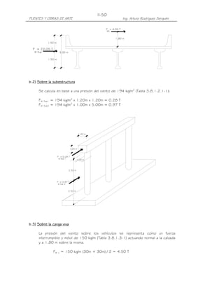 II-50
PUENTES Y OBRAS DE ARTE                                                Ing. Arturo Rodríguez Serquén

                                                          F = 4.50 T
                                                              WL


                                                                   1.80 m
              1.50 m

  F = 22.05 T
   W Sup                3.00 m

              1.50 m




b.2) Sobre la subestructura

     Se calcula en base a una presión del viento de 194 kg/m2 (Tabla 3.8.1.2.1-1):

     FW    Sub1   = 194 kg/m2 x 1.20m x 1.20m = 0.28 T
     FW    Sub2   = 194 kg/m2 x 1.00m x 5.00m = 0.97 T




                                             1.20 m




                                    1.20 m


                       F = 0.28 T
                        W Sub 1            1.00 m



                                  2.50 m




                       F = 0.97 T
                       W Sub 2


                                  2.50 m




b.3) Sobre la carga viva

     La presión del viento sobre los vehículos se representa como un fuerza
     interrumpible y móvil de 150 kg/m (Tabla 3.8.1.3-1) actuando normal a la calzada
     y a 1.80 m sobre la misma.

                   FW L = 150 kg/m (30m + 30m) / 2 = 4.50 T
 