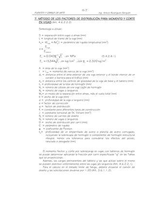 III-7
PUENTES Y OBRAS DE ARTE                                   Ing. Arturo Rodríguez Serquén

7. MÉTODO DE LOS FACTORES DE DISTRIBUCIÓN PARA MOMENTO Y CORTE
   EN VIGAS (Art. 4.6.2.2.2)

   Simbología a utilizar:

   S = separación entre vigas o almas (mm)
   L = longitud de tramo de la viga (mm)
   Kg= n(Iviga + Ae 2 ) = parámetro de rigidez longitudinal (mm4)
                    g

         E viga
   n=
        E tablero
    E c = 0.043γ1.5 fc' , en MPa
                c                                            (5.4.2.4-1)
                    '             2
    E c = 15,344 f , en kg / cm
                    c                 , con γ c = 2, 320 kg / m 3

   A = área de la viga (mm2)
   I = Iviga = momento de inercia de la viga (mm4)
   de = distancia entre el alma exterior de una viga exterior y el borde interior de un
         cordón o barrera para el tráfico (mm)
   eg = distancia entre los centros de gravedad de la viga de base y el tablero (mm)
   ts = profundidad de la losa de hormigón (mm)
   Nc = número de células de una viga cajón de hormigón
   Nb = número de vigas o largueros
   We= un medio de la separación entre almas, más el vuelo total (mm)
   b = ancho de la viga (mm)
   d = profundidad de la viga o larguero (mm)
   e = factor de corrección
   g = factor de distribución
   K = constante para diferentes tipos de construcción
   J = constante torsional de St. Venant (mm4)
   NL = número de carriles de diseño
   Nb = número de vigas o largueros
   D = ancho de distribución por carril (mm)
   C = parámetro de rigidez
   µ = coeficiente de Poisson
   tg= profundidad de un emparrillado de acero o plancha de acero corrugado,
         incluyendo la sobrecapa de hormigón o componente de hormigón estructural
         integral, menos una tolerancia para considerar los efectos del pulido,
         ranurado o desgaste (mm)


      El momento flector y corte por sobrecarga en vigas con tableros de hormigón
   se puede determinar aplicando la fracción por carril especificada “g” en las Tablas
   que se proporcionan.
      Además, las cargas permanentes del tablero y las que actúan sobre el mismo
   se pueden distribuir uniformemente entre las vigas y/o largueros (Art. 4.6.2.2.1).
      Para el cálculo en el estado limite de fatiga, deberá utilizarse el camión de
   diseño y las solicitaciones dividirse por 1.20 (Art. 3.6.1.1.2).
 