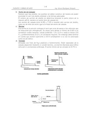 I-4
PUENTES Y OBRAS DE ARTE                                Ing. Arturo Rodríguez Serquén

   b. Ancho de vía (calzada)
      Siempre que sea posible, los puentes se deben construir de manera de poder
      acomodar el carril de diseño estándar y las bermas adecuadas.
      El número de carriles de diseño se determina tomando la parte entera de la
      relación w/3.6, siendo w el ancho libre de calzada (m).
      Los anchos de calzada entre 6.00 y 7.20 m tendrán dos carriles de diseño,
      cada uno de ellos de ancho igual a la mitad del ancho de calzada.
   c. Bermas
      Una berma es la porción contigua al carril que sirve de apoyo a los vehículos que
      se estacionan por emergencias. Su ancho varía desde un mínimo de 0.60 m en
      carreteras rurales menores, siendo preferible 1.8 a 2.4 m, hasta al menos 3.0
      m, y preferentemente 3.6 m, en carreteras mayores. Sin embargo debe tenerse
      en cuenta que anchos superiores a 3.0 m predisponen a su uso no autorizado
      como vía de tráfico.
   d. Veredas
      Utilizadas con fines de flujo peatonal o mantenimiento. Están separadas de la
      calzada adyacente mediante un cordón barrera, una barrera (baranda para tráfico
      vehicular) o una baranda combinada. El ancho mínimo de las veredas es 0.75 m.
 