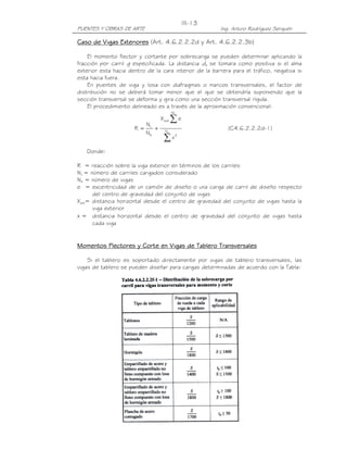 III-13
PUENTES Y OBRAS DE ARTE                                  Ing. Arturo Rodríguez Serquén

Caso de Vigas Exteriores (Art. 4.6.2.2.2d y Art. 4.6.2.2.3b)

    El momento flector y cortante por sobrecarga se pueden determinar aplicando la
fracción por carril g especificada. La distancia de se tomara como positiva si el alma
exterior esta hacia dentro de la cara interior de la barrera para el tráfico, negativa si
esta hacia fuera.
    En puentes de viga y losa con diafragmas o marcos transversales, el factor de
distribución no se deberá tomar menor que el que se obtendría suponiendo que la
sección transversal se deforma y gira como una sección transversal rígida.
    El procedimiento delineado es a través de la aproximación convencional:
                                           NL


                            NL
                                   X ext   ∑e
                      R =      +     Nb
                                                            (C4.6.2.2.2d-1)
                            Nb
                                    ∑x      2



   Donde:

R = reacción sobre la viga exterior en términos de los carriles
NL = número de carriles cargados considerado
Nb = número de vigas
e = excentricidad de un camión de diseño o una carga de carril de diseño respecto
      del centro de gravedad del conjunto de vigas
Xext= distancia horizontal desde el centro de gravedad del conjunto de vigas hasta la
      viga exterior
x = distancia horizontal desde el centro de gravedad del conjunto de vigas hasta
      cada viga


Momentos Flectores y Corte en Vigas de Tablero Transversales

    Si el tablero es soportado directamente por vigas de tablero transversales, las
vigas de tablero se pueden diseñar para cargas determinadas de acuerdo con la Tabla:
 