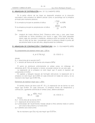 III-14
PUENTES Y OBRAS DE ARTE                                   Ing. Arturo Rodríguez Serquén

8. ARMADURA DE DISTRIBUCIÓN (Art. 9.7.3.2 AASHTO LRFD)

       En la parte inferior de las losas se dispondrá armadura en la dirección
   secundaria; esta armadura se deberá calcular como un porcentaje de la armadura
   principal para momento positivo:
                                                               1750
   Si la armadura principal es paralela al tráfico           :      ≤ 50%
                                                                 S
                                                               3840
   Si la armadura principal es perpendicular al tráfico      :      ≤ 67%
                                                                 S
        Donde:

   S=     longitud de tramo efectiva (mm). Distancia entre cara y cara, para losas
          construidas en forma monolítica con muros o vigas. Para losas apoyadas
          sobre vigas de concreto o metálicas: distancia entre las puntas de las alas,
          más el vuelo de las alas, considerado como la distancia desde la punta del
          ala extrema hasta la cara del alma, despreciando los chaflanes.

9. ARMADURA DE CONTRACCIÓN Y TEMPERATURA (Art. 5.10.8 AASHTO LRFD)

   En componentes de espesor menor que 1.20 m:

                              As ≥ 0.756 Ag/fy               (5.10.8.2-1)

   donde:
   Ag = área bruta de la sección (mm2)
   fy = tensión de fluencia de las barras de armadura (MPa)

      El acero se distribuirá uniformemente en ambas caras; sin embargo, en
   elementos de 0.15m de espesor o menos, se puede colocar en una sola capa.
      La separación de la armadura no será mayor que 3 veces el espesor del
   componente ó 0.45m
      En zapatas y tabiques macizos de hormigón estructural, la separación de la
   armadura no será mayor de 0.30m en cada dirección en todas las caras y no es
   necesario sea mayor que 0.0015Ag

   Elementos de espesor mayor que 1.20m:

      El tamaño mínimo de barra será N° 19, y la separación de las barras no será
   mayor que 0.45m. En cada dirección, la armadura mínima de temperatura y
   contracción, igualmente distribuida en ambas caras, deberá satisfacer:

                              s(2d c + db )
                      ΣAb ≥                                  (5.10.8.3-1)
                                 100
      Donde:
   Ab= mínima área de las barras (mm2)
   s = separación de las barras (mm)
   dc= profundidad del recubrimiento medida desde la fibra extrema hasta el centro
        de la barra más próximo a la misma (mm)
   db= diámetro de la barra (mm)

        No es necesario que (2dc+db) sea mayor que 0.075m.
 