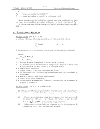 III-16
PUENTES Y OBRAS DE ARTE                                 Ing. Arturo Rodríguez Serquén

       Donde:
   Aps = área de acero del pretensado (mm2)
   As = área de la armadura de tracción no pretensada (mm2)

       No es necesario que el área total de armadura superficial longitudinal (por cara)
   sea mayor que un cuarto de la armadura de tracción por flexión requerida As+ Aps
       La máxima separación de la armadura superficial no deberá ser mayor que d/6 o
   300 mm.


11. LÍMITES PARA EL REFUERZO
    LÍMITES

   Refuerzo Máximo (Art. 5.7.3.3.1)
   La cantidad máxima de refuerzo pretensado y no pretensado será tal que:

                                     c
                                        ≤ 0.42             (5.7.3.3.1-1)
                                     de

   Si dicha ecuación no es satisfecha, la sección será considerada sobrereforzada.

      Donde:
           A ps fps dp + A s fy ds
   de =
              A ps fps + A s fy
   c = distancia desde la fibra extrema en compresión al eje neutro
   de= profundidad efectiva correspondiente desde la fibra extrema en compresión
         al centroide de la fuerza en tensión en el refuerzo a tensión
   Aps= área de acero pretensado
   fps = tensión media en el acero de pretensado a la flexión
   dp = distancia entre la fibra extrema comprimida y el centroide de los tendones de
         pretensado
   As = área de la armadura de tracción no pretensada
   fy = fluencia de las barras de refuerzo
   ds = distancia entre la fibra extrema comprimida y el centroide de la armadura de
         tracción no pretensada

   Refuerzo Mínimo (Art. 5.7.3.3.2 AASHTO LRFD)

      La cantidad de rerfuerzo de pretensado y no pretensado será adecuado para
   desarrollar una resistencia a flexión factorada Mr superior o igual al menor valor de:

      a)       1.2 veces la resistencia de rotura determinada en base a una distribución
               de esfuerzos elásticos y el módulo de ruptura fr del concreto
               ( fr = 0.63 fc' , en MPa, para concreto de peso normal), y
      b)       1.33 veces el momento factorado requerido por las combinaciones de
               carga para el estado límite de resistencia aplicable.
 