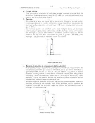 I-5
PUENTES Y OBRAS DE ARTE                                Ing. Arturo Rodríguez Serquén

   e. Cordón barrera
      Tiene entre otros propósitos el control del drenaje y delinear el borde de la vía
      de tráfico. Su altura varía en el rango de 15 a 20 cm, y no son adecuados para
      prevenir que un vehículo deje el carril.
   f. Barandas
      Se instalan a lo largo del borde de las estructuras de puente cuando existen
      pases peatonales, o en puentes peatonales, para protección de los usuarios. La
      altura de las barandas será no menor que 1.10 m, en ciclovías será no menor
      que 1.40 m.
      Una baranda puede ser diseñada para usos múltiples (caso de barandas
      combinadas para peatones y vehículos) y resistir al choque con o sin la acera.
      Sin embargo su uso se debe limitar a carreteras donde la velocidad máxima
      permitida es 70 km/h. Para velocidades mayores o iguales a 80 km/h, para
      proteger a los peatones es preferible utilizar una barrera.




   g. Barreras de concreto (o barandas para tráfico vehicular)
      Su propósito principal es contener y corregir la dirección de desplazamiento de
      los vehículos desviados que utilizan la estructura, por lo que deben estructural y
      geométricamente resistir al choque. Brindan además seguridad al tráfico
      peatonal, ciclista y bienes situados en las carreteras y otras áreas debajo de la
      estructura. Deben ubicarse como mínimo a 0.60 m del borde de una vía y como
      máximo a 1.20 m. En puentes de dos vías de tráfico puede disponerse de una
      barrera como elemento separador entre las vías.
      No debe colocarse barandas peatonales (excepto barandas diseñadas para usos
      múltiples) en lugar de las barreras, pues tienen diferente función. Mientras las
      barandas evitan que los peatones caigan del puente, las barreras contienen y
      protegen el tránsito vehicular.
 
