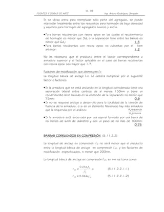 III-19
PUENTES Y OBRAS DE ARTE                               Ing. Arturo Rodríguez Serquén

     Si se utiliza arena para reemplazar sólo parte del agregado, se puede
     interpolar linealmente entre los requisitos para hormigón de baja densidad
     y aquellos para hormigón de agregados livianos y arena.

     • Para barras recubiertas con resina epoxi en las cuales el recubrimiento
       de hormigón es menor que 3db o la separación libre entre las barras es
       menor que 6db:                                                   1.5
     • Para barras recubiertas con resina epoxi no cubiertas por el ítem
       anterior:                                                        1.2

     No es necesario que el producto entre el factor correspondiente a
     armadura superior y el factor aplicable en el caso de barras recubiertas
     con resina epoxi sea mayor que 1.7.

     Factores de modificación que disminuyen ld
     La longitud básica de anclaje ldb se deberá multiplicar por el siguiente
     factor o factores:

     • Si la armadura que se está anclando en la longitud considerada tiene una
       separación lateral entre centros de al menos 150mm y tiene un
       recubrimiento libre medido en la dirección de la separación no menor que
       75mm:                                                                0.8
     • Si no se requiere anclaje o desarrollo para la totalidad de la tensión de
       fluencia de la armadura, o si en un elemento flexionado hay más armadura
       que la requerida por el análisis:                              A srequerida
                                                                           A sprovista
     • Si la armadura está encerrada por una espiral formada por una barra de
       no menos de 6mm de diámetro y con un paso de no más de 100mm:
                                                                       0.75


     BARRAS CORRUGADOS EN COMPRESIÓN (5.11.2.2)

     La longitud de anclaje en compresión ld no será menor que el producto
     entra la longitud básica de anclaje en compresión ldb y los factores de
     modificación especificados, ni menor que 200mm.

     La longitud básica de anclaje en compresión ldb en mm se toma como:

                                    0.24d b fy
                           l db ≥                ,ó      (5.11.2.2.1-1)
                                         '
                                        fc
                           l db ≥ 0.044d b fy            (5.11.2.2.1-2)
 