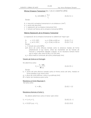 III-23
PUENTES Y OBRAS DE ARTE                               Ing. Arturo Rodríguez Serquén

     Mínima Armadura Transversal (Art. 5.8.2.5 AASHTO LRFD)

                                        bv s
                     A v ≥ 0.083 f'c                             (5.8.2.5-1)
                                         fy
      Donde:

     Av = área de la armadura transversal en una distancia s (mm2)
     bv = ancho del alma (mm)
     s = separación de la armadura transversal (mm)
     fy = tensión de fluencia de la armadura transversal (MPa)

     Máxima Separación de la Armadura Transversal

     La separación de la armadura transversal no deberá ser mayor que:

      Si      vu < 0.125f’c         smáx= 0.8dv ≤ 60 cm        (5.8.2.7-1)
      Si      vu ≥ 0.125f’c         smáx= 0.4dv ≤ 30 cm        (5.8.2.7-2)
      Donde:
      vu = tensión de corte (MPa)
      dv= altura de corte efectiva tomada como la distancia medida de forma
            perpendicular al eje neutro, entre las resultantes de las fuerzas de
            tracción y compresión debidas a flexión; no es necesario tomarla menor
            que el mayor valor entre 0.9de o 0.72h (mm)
      de = altura hasta el centroide del acero pretensado (mm)

                          Hormigón
   Tensión de Corte en el Hormigón

   Se determina como:
                            Vu − φVp
                     Vu =                                        (5.8.2.9-1)
                             φb v d v
      Donde:
   bv = ancho del alma efectivo tomado como el mínimo ancho del alma, medido en
        forma paralela al eje neutro (mm)
   dv = altura de corte efectiva, como lo ya definido (mm)
   ∅ = factor de resistencia para corte

   Resistencia al Corte Mayorada Vr
   Se toma como:

                     Vr = ØVnr                                   (5.8.2.1-2)


   Resistencia Nominal al Corte Vn

      Se deberá determinar como el menor valor entre:

   Vn = Vc+Vs+ Vp                                                (5.8.3.3.-1)

   Vn = 0.25f’cbvdv + Vp                                         (5.8.3.3-2)
 