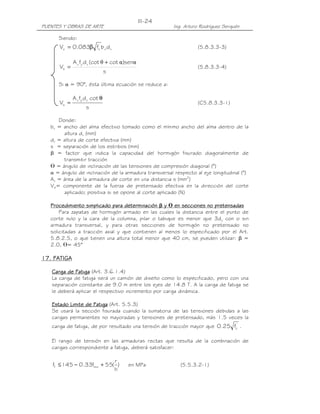 III-24
PUENTES Y OBRAS DE ARTE                                Ing. Arturo Rodríguez Serquén

      Siendo:
      Vc = 0.083β fc' b v d v                                     (5.8.3.3-3)

             A v fy d v (cot θ + cot α)senα
      Vs =                                                        (5.8.3.3-4)
                                s

      Si α = 90°, ésta última ecuación se reduce a:

             A v fy d v cot θ
      Vs =                                                        (C5.8.3.3-1)
                    s

      Donde:
   bv = ancho del alma efectivo tomado como el mínimo ancho del alma dentro de la
        altura dv (mm)
   dv = altura de corte efectiva (mm)
   s = separación de los estribos (mm)
   β = factor que indica la capacidad del hormigón fisurado diagonalmente de
        transmitir tracción
   ᒕ = ángulo de inclinación de las tensiones de compresión diagonal (°)
   α = ángulo de inclinación de la armadura transversal respecto al eje longitudinal (°)
   Av = área de la armadura de corte en una distancia s (mm2)
   Vp= componente de la fuerza de pretensado efectiva en la dirección del corte
        aplicado; positiva si se opone al corte aplicado (N)

   Procedimiento simplicado para determinación β y ᒕ en secciones no pretensadas
       Para zapatas de hormigón armado en las cuales la distancia entre el punto de
   corte nulo y la cara de la columna, pilar o tabique es menor que 3dy con o sin
   armadura transversal, y para otras secciones de hormigón no pretensado no
   solicitadas a tracción axial y que contienen al menos lo especificado por el Art.
   5.8.2.5, o que tienen una altura total menor que 40 cm, se pueden utilizar: β =
   2.0, ᒕ= 45°

17. FATIGA

   Carga de Fatiga (Art. 3.6.1.4)
   La carga de fatiga será un camión de diseño como lo especificado, pero con una
   separación constante de 9.0 m entre los ejes de 14.8 T. A la carga de fatiga se
   le deberá aplicar el respectivo incremento por carga dinámica.

   Estado Limite de Fatiga (Art. 5.5.3)
   Se usará la sección fisurada cuando la sumatoria de las tensiones debidas a las
   cargas permanentes no mayoradas y tensiones de pretensado, más 1.5 veces la
   carga de fatiga, de por resultado una tensión de tracción mayor que 0.25 fc' .

   El rango de tensión en las armaduras rectas que resulta de la combinación de
   cargas correspondiente a fatiga, deberá satisfacer:

                             r
    ff ≤ 145 − 0.33fmin + 55( )        en MPa             (5.5.3.2-1)
                             h
 