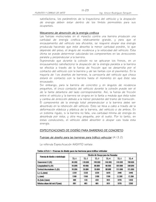 III-29
PUENTES Y OBRAS DE ARTE                           Ing. Arturo Rodríguez Serquén

   satisfactoria, los parámetros de la trayectoria del vehículo y la disipación
   de energía deben estar dentro de los límites permisibles para sus
   ocupantes.

   Mecanismo de absorción de la energía cinética
   Las fuerzas involucradas en el impacto contra una barrera producen una
   cantidad de energía cinética relativamente grande, y para que el
   encauzamiento del vehículo sea eficiente, se requiere disipar esa energía
   producida haciendo que este absorba la menor cantidad posible, lo que
   depende del peso, el ángulo de incidencia y la velocidad del vehículo. Esta
   última se puede determinar calculando los componentes en las direcciones
   paralela y perpendicular a la barrera.
   Suponiendo que durante la colisión no se aplicaran los frenos, en un
   encausamiento satisfactorio la disipación de la energía paralela a la barrera
   se efectúa a través de la fuerza de fricción que se desarrolla por el
   contacto del vehículo con la barrera y de las llantas con el pavimento. En la
   mayoría de 1os diseños de barreras, la carrocería del vehículo que choca
   estará en contacto con la barrera hasta el momento en que éste sea
   encauzado.
   Sin embargo, para la barrera de concreto y en ángulos de incidencia
   pequeños, el único contacto del vehículo durante la colisión puede ser el
   de la llanta delantera del lado correspondiente. Así, la fuerza de fricción
   entre el vehículo y la barrera se origina en la llanta a medida que ésta sube
   y cambia de dirección debido a la menor pendiente del tramo de transición.
   El componente de la energía total perpendicular a la barrera debe ser
   absorbido en la retención del vehículo. Esto se lleva a cabo a través de la
   deformación elástica y plástica de la barrera, del vehículo o de ambos. En
   un sistema rígido, si la barrera no falla, una cantidad mínima de energía es
   absorbida por esta; y otra muy pequeña, por el suelo. Por lo tanto, en
   estas condiciones, el vehículo debe absorber o disipar casi toda esta
   energía.

   ESPECIFICACIONES DE DISEÑO PARA BARRERAS DE CONCRETO

   Fuerzas de diseño para las barreras para tráfico vehicular (A13.2)

   La referida Especificación AASHTO señala:
 