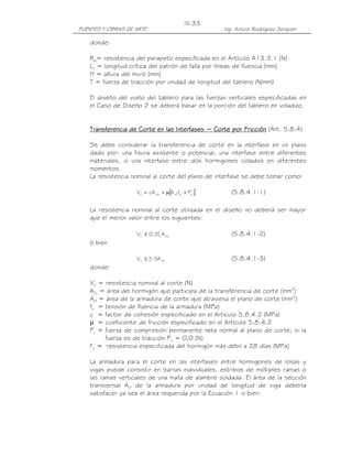 III-33
PUENTES Y OBRAS DE ARTE                              Ing. Arturo Rodríguez Serquén

   donde:

   Rw= resistencia del parapeto especificada en el Artículo A13.3.1 (N)
   Lc = longitud crítica del patrón de falla por líneas de fluencia (mm)
   H = altura del muro (mm)
   T = fuerza de tracción por unidad de longitud del tablero (N/mm)

   El diseño del vuelo del tablero para las fuerzas verticales especificadas en
   el Caso de Diseño 2 se deberá basar en la porción del tablero en voladizo.


   Transferencia de Corte en las Interfases − Corte por Fricción (Art. 5.8.4)

   Se debe considerar la transferencia de corte en la interfase en un plano
   dado por: una fisura existente o potencial, una interfase entre diferentes
   materiales, o una interfase entre dos hormigones colados en diferentes
   momentos.
   La resistencia nominal al corte del plano de interfase se debe tomar como:

                                     [
                   Vn = cA cv + µ A vf fy + Pc   ]      (5.8.4.1-1)

   La resistencia nominal al corte utilizada en el diseño no deberá ser mayor
   que el menor valor entre los siguientes:

                            '
                   Vn ≤ 0.2fc A cv                      (5.8.4.1-2)
   ó bien

                   Vn ≤ 5.5A cv                         (5.8.4.1-3)
   donde:

   Vn = resistencia nominal al corte (N)
   Acv = área del hormigón que participa de la transferencia de corte (mm2)
   Avf = área de la armadura de corte que atraviesa el plano de corte (mm2)
   fy = tensión de fluencia de la armadura (MPa)
   c = factor de cohesión especificado en el Artículo 5.8.4.2 (MPa)
   µ = coeficiente de fricción especificado en el Artículo 5.8.4.2
   Pc = fuerza de compresión permanente neta normal al plano de corte; si la
         fuerza es de tracción Pc = 0,0 (N)
   f'c = resistencia especificada del hormigón más débil a 28 días (MPa)

   La armadura para el corte en las interfases entre hormigones de losas y
   vigas puede consistir en barras individuales, estribos de múltiples ramas o
   las ramas verticales de una malla de alambre soldada. El área de la sección
   transversal Avf de la armadura por unidad de longitud de viga debería
   satisfacer ya sea el área requerida por la Ecuación 1 o bien:
 