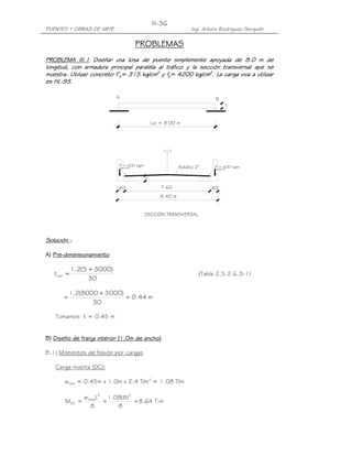 III-36
PUENTES Y OBRAS DE ARTE                                           Ing. Arturo Rodríguez Serquén

                                           PROBLEMAS
PROBLEMA III.1 Diseñar una losa de puente simplemente apoyada de 8.0 m de
                           una                               apoyada
longitud, con armadura principal paralela al tráfico y la sección transversal que se
muestra. Utilizar concreto f’c= 315 kg/cm2 y fy= 4200 kg/cm2. La carga viva a utilizar
muestra.
   estra
es HL-93.
   HL-

                             A                                              B
                                                                                      t


                                                Luz = 8.00 m




                             P = 600 kg/m                    Asfalto 2"    P = 600 kg/m
                                 barrera                                    barrera


                                            t

                             .40                    7.60                  .40
                                                    8.40 m


                                            SECCIÓN TRANSVERSAL




Solución.-
Solución.-

   Pre-
A) Pre-dimensionamiento

             1.2(S + 3000)
   t mín =                                                            (Tabla 2.5.2.6.3-1)
                   30

           1.2(8000 + 3000)
       =                    = 0.44 m
                  30

   Tomamos t = 0.45 m


B) Diseño de franja interior (1.0m de ancho)

B.1) Momentos de flexión por cargas

   Carga muerta (DC):

       wlosa = 0.45m x 1.0m x 2.4 T/m3 = 1.08 T/m

                 w losaL2 1.08(8)2
       MDC =             =         = 8.64 T-m
                     8       8
 
