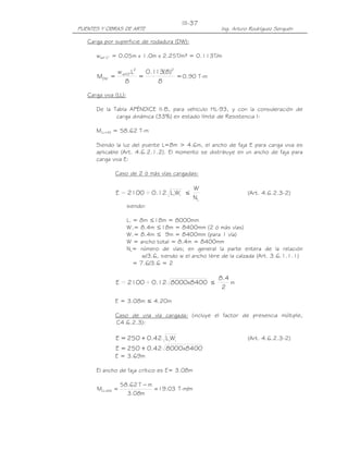 III-37
PUENTES Y OBRAS DE ARTE                                  Ing. Arturo Rodríguez Serquén

   Carga por superficie de rodadura (DW):

      wasf 2” = 0.05m x 1.0m x 2.25T/m³ = 0.113T/m

               w asf2"L2   0.113(8)2
      MDW =              =           = 0.90 T-m
                  8            8

   Carga viva (LL):

      De la Tabla APÉNDICE II-B, para vehículo HL-93, y con la consideración de
             carga dinámica (33%) en estado límite de Resistencia I:

      MLL+IM = 58.62 T-m

      Siendo la luz del puente L=8m > 4.6m, el ancho de faja E para carga viva es
      aplicable (Art. 4.6.2.1.2). El momento se distribuye en un ancho de faja para
      carga viva E:

              Caso de 2 ó más vías cargadas:

                                               W
              E = 2100 + 0.12 L1W1 ≤                                (Art. 4.6.2.3-2)
                                               NL
                      siendo:

                      L1 = 8m ≤18m = 8000mm
                      W1= 8.4m ≤18m = 8400mm (2 ó más vías)
                      W1= 8.4m ≤ 9m = 8400mm (para 1 vía)
                      W = ancho total = 8.4m = 8400mm
                      NL= número de vías; en general la parte entera de la relación
                            w/3.6, siendo w el ancho libre de la calzada (Art. 3.6.1.1.1)
                         = 7.6/3.6 = 2

                                                        8.4
              E = 2100 + 0.12 8000x8400 ≤                   m
                                                         2

              E = 3.08m ≤ 4.20m

              Caso de una vía cargada: (incluye el factor de presencia múltiple,
              C4.6.2.3):

              E = 250 + 0.42 L1W1                                   (Art. 4.6.2.3-2)
              E = 250 + 0.42 8000x8400
              E = 3.69m

      El ancho de faja crítico es E= 3.08m

                  58.62 T − m
      MLL +IM =               = 19.03 T-m/m
                    3.08m
 