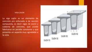 La viga cajón es un elemento de
concreto pre esforzado o de sección
compuesta, es decir vigas de acero y
cubierta de concreto, que puede
fabricarse en peralte constante y que
presenta un aspecto muy agradable a
la vista
VIGA CAJON
 