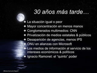30 años más tarde… La situación igual o peor Mayor concentración en menos manos Conglomerados multimedios: CNN Privatización de medios estatales & públicos  Desaparición de agencias, menos IPS ONU en alianzas con Microsoft  Los medios de información al servicio de los intereses económicos & políticos Ignacio Ramonet: el “quinto” poder 