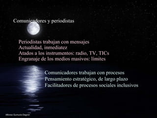 Comunicadores y periodistas Periodistas trabajan con mensajes Actualidad, inmediatez Atados a los instrumentos: radio, TV, TICs Engranaje de los medios masivos: l í mites Comunicadores trabajan con procesos Pensamiento estrat égico, de largo plazo  Facilitadores de procesos sociales inclusivos 