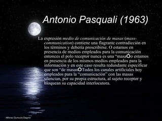 Antonio Pasquali (1963) La expresi ón  medio de comunicaci ón  de masas  ( mass-communication ) contiene una flagrante contradicci ón  en los t ér m inos y deber ía  proscribirse. O estamos en presencia de medios empleados para la comunicaci ón  entonces el polo receptor nunca es una “ ma sa ” , o estamos en presencia de los mismos medios empleados para la informaci ón  y en este caso resulta redundante especificar que son  “de  masas ” . Todos los canales artificiales hoy empleados para la “ co municaci ón”  con las masas silencian, por su propia estructura, al sujeto receptor y bloquean su capacidad interlocutora.  