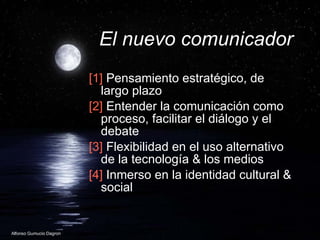 El nuevo comunicador [1]  Pensamiento estratégico, de largo plazo  [2]  Entender la comunicación como proceso, facilitar el diálogo y el debate [3]  Flexibilidad en el uso alternativo de la tecnología & los medios [4]  Inmerso en la identidad cultural & social  