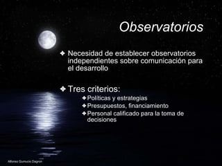 Observatorios Necesidad de establecer observatorios independientes sobre comunicaci ón para el desarrollo Tres criterios: Pol íticas y estrategias Presupuestos, financiamiento Personal calificado para la toma de decisiones 