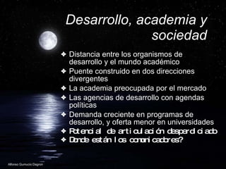 Desarrollo, academia y sociedad Distancia entre los organismos de desarrollo y el mundo acad émico Puente construido en dos direcciones divergentes La academia preocupada por el mercado Las agencias de desarrollo con agendas políticas Demanda creciente en programas de desarrollo, y oferta menor en universidades Potencial de articulaci ón desperdiciado Donde están los comunicadores? 