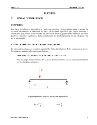 PUENTES UNIVALLE - SUCRE
PUENTES
2. LINEAS DE INFLUENCIA
DEFINICION
Las líneas de influencia son gráficos a escala, que permiten calcular solicitaciones ya sea de las
cortantes, las normales o momentos flectores, en secciones especificas para cargas puntuales o
distribuidas que pueden estar ubicadas en posiciones diversas, permitiendo establecer máximos
positivos y máximos negativos de dichas solicitaciones por efecto de la carga muerta y la carga viva
en su movimiento.
LINEAS DE INFLUENCIA EN PUENTES ISOSTATICOS
En un puente isostatico, es necesario encontrar las líneas de influencia de las reacciones de apoyo,
los esfuerzos cortantes y los momentos flectores:
LINEA DE INFLUENCIA DE LA REACCION DE APOYO
Para una carga puntual Unitaria (P=1), a una distancia variable (x), las reacciones se indican
por las siguientes relaciones:
Viga Simplemente apoyada Isostatica Carga Puntual
L
xL
Ra
−
=
L
x
Rb =
Ing. José Paulo Castro T. 9
 