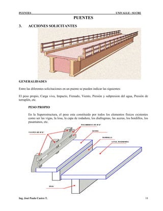 PUENTES UNIVALLE - SUCRE
PUENTES
3. ACCIONES SOLICITANTES
GENERALIDADES
Entre las diferentes solicitaciones en un puente se pueden indicar las siguientes:
El peso propio, Carga viva, Impacto, Frenado, Viento, Presión y subpresion del agua, Presión de
terraplén, etc.
PESO PROPIO
En la Superestructura, el peso esta constituido por todos los elementos físicos existentes
como ser las vigas, la losa, la capa de rodadura, los diafragmas, las aceras, los bordillos, los
pasamanos, etc.
Ing. José Paulo Castro T. 18
 
