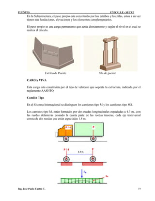 PUENTES UNIVALLE - SUCRE
En la Subestructura, el peso propio esta constituido por los estribos y las pilas, estos a su vez
tienen sus fundaciones, elevaciones y los elementos complementarios.
El peso propio es una carga permanente que actúa directamente y según el nivel en el cual se
realiza el cálculo.
Estribo de Puente Pila de puente
CARGA VIVA
Esta carga esta constituida por el tipo de vehículo que soporta la estructura, indicada por el
reglamento AASHTO.
Camión Tipo
En el Sistema Internacional se distinguen los camiones tipo M y los camiones tipo MS.
Los caminos tipo M, están formados por dos ruedas longitudinales espaciadas a 4.3 m., con
las ruedas delanteras pesando la cuarta parte de las ruedas traseras, cada eje transversal
consta de dos ruedas que están espaciadas 1.8 m.
Ing. José Paulo Castro T. 19
 