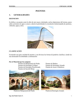 PUENTES UNIVALLE - SUCRE
PUENTES
1. GENERALIDADES
DEFINICION
Se define a un puente como la obra de arte mayor, destinada a salvar depresiones del terreno, pasos
sobre corrientes de agua o cruces a desnivel permitiendo la circulación ininterrumpida de peatones,
vehículos, agua y otros.
CLASIFICACION
Existiendo una gran variedad de puentes y son diversas las formas de poderlos clasificar, siendo las
mas destacados las detalladas a continuación:
Por el Material que los compone
Puentes de Mampostería de Piedra Puentes de Madera
Puentes de Hormigón Ciclópeo Puentes de Hormigón Armado
Puentes de Hormigón Preesforzado Puentes de Acero o Metálicos
Puentes de Sección Mixta
Puente de Mampostería de Piedra Puente de Hormigón Armado
Ing. José Paulo Castro T. 1
 