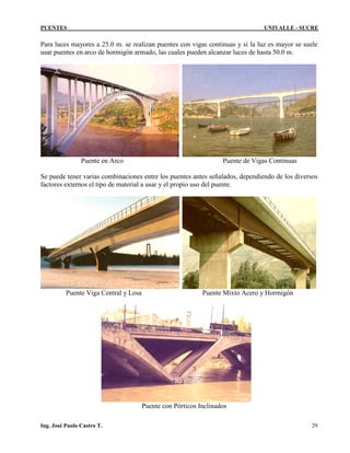 PUENTES UNIVALLE - SUCRE
Para luces mayores a 25.0 m. se realizan puentes con vigas continuas y si la luz es mayor se suele
usar puentes en arco de hormigón armado, las cuales pueden alcanzar luces de hasta 50.0 m.
Puente en Arco Puente de Vigas Continuas
Se puede tener varias combinaciones entre los puentes antes señalados, dependiendo de los diversos
factores externos el tipo de material a usar y el propio uso del puente.
Puente Viga Central y Losa Puente Mixto Acero y Hormigón
Puente con Pórticos Inclinados
Ing. José Paulo Castro T. 29
 