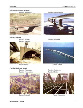 PUENTES UNIVALLE - SUCRE
Por sus condiciones estáticas
Puentes Isostáticos Puentes Hiperestaticos
Por su Longitud
Puentes Menores Puentes Medianos
Puentes Mayores
Puente Menor Puente Mayor
Por el servicio que presta
Puentes Peatonales Puentes Camineros
Puentes Ferroviarios Puentes Mixtos
Puente Peatonal Puente Ferroviario
Ing. José Paulo Castro T. 2
 