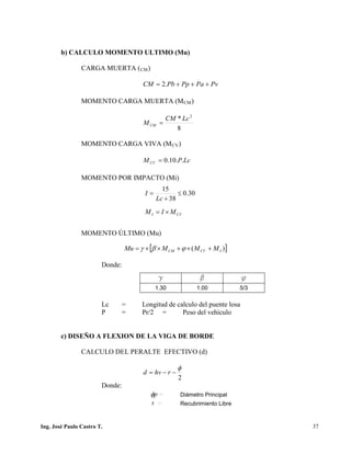 PUENTES UNIVALLE - SUCRE
b) CALCULO MOMENTO ULTIMO (Mu)
CARGA MUERTA (CM)
PvPaPpPbCM +++= .2
MOMENTO CARGA MUERTA (MCM)
8
* 2
LcCM
MCM =
MOMENTO CARGA VIVA (MCV)
LcPMCV ..10.0=
MOMENTO POR IMPACTO (Mi)
MOMENTO ÚLTIMO (Mu)
Donde:
Lc = Longitud de calculo del puente losa
P = Pr/2 = Peso del vehiculo
c) DISEÑO A FLEXION DE LA VIGA DE BORDE
CALCULO DEL PERALTE EFECTIVO (d)
2
φ
−−= rhvd
Donde:
g b f
1.30 1.00 5/3
pφ = Diámetro Principal
r = Recubrimiento Libre
[ ])( ICVCM MMMMu +×+××= ϕβγ
CVI MIM ×=
30.0
38
15
≤
+
=
Lc
I
Ing. José Paulo Castro T. 37
 