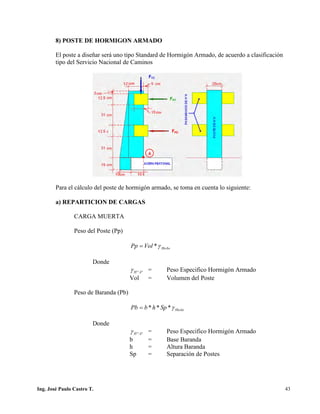 PUENTES UNIVALLE - SUCRE
8) POSTE DE HORMIGON ARMADO
El poste a diseñar será uno tipo Standard de Hormigón Armado, de acuerdo a clasificación
tipo del Servicio Nacional de Caminos
Para el cálculo del poste de hormigón armado, se toma en cuenta lo siguiente:
a) REPARTICION DE CARGAS
CARGA MUERTA
Peso del Poste (Pp)
HoAoVolPp γ*=
Donde
°°AHγ = Peso Especifico Hormigón Armado
Vol = Volumen del Poste
Peso de Baranda (Pb)
HoAoSphbPb γ***=
Donde
°°AHγ = Peso Especifico Hormigón Armado
b = Base Baranda
h = Altura Baranda
Sp = Separación de Postes
Ing. José Paulo Castro T. 43
 