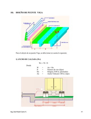 PUENTES UNIVALLE - SUCRE
10) DISEÑO DE PUENTE VIGA
Para el cálculo de un puente Viga, se debe tomar en cuenta lo siguiente:
1) ANCHO DE CALZADA (Wc)
Donde
W = An + Ho
N = Numero de vías (fajas)
Ho = Holgura, 0.80 m. (promedio)
An = Ancho Vehículo 3.00 m. (tipo)
NWWc ×=
Ing. José Paulo Castro T. 49
 