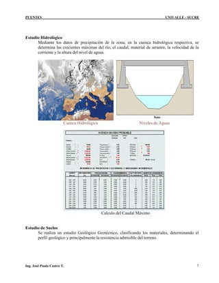 PUENTES UNIVALLE - SUCRE
Estudio Hidrológico
Mediante los datos de precipitación de la zona, en la cuenca hidrológica respectiva, se
determina las crecientes máximas del río, el caudal, material de arrastre, la velocidad de la
corriente y la altura del nivel de aguas.
Cuenca Hidrológica Niveles de Aguas
Calculo del Caudal Máximo
Estudio de Suelos
Se realiza un estudio Geológico Geotécnico, clasificando los materiales, determinando el
perfil geológico y principalmente la resistencia admisible del terreno.
Ing. José Paulo Castro T. 7
 