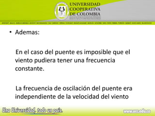 • Ademas:

 En el caso del puente es imposible que el
 viento pudiera tener una frecuencia
 constante.

 La frecuencia de oscilación del puente era
 independiente de la velocidad del viento
 