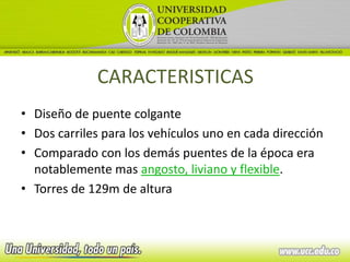 CARACTERISTICAS
• Diseño de puente colgante
• Dos carriles para los vehículos uno en cada dirección
• Comparado con los demás puentes de la época era
  notablemente mas angosto, liviano y flexible.
• Torres de 129m de altura
 