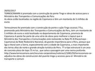 20/02/2017
TORRESCÁMARA é premiada com a construção da ponte Tingo e obras de acesso para o
Ministério dos Transportes e Comunicações do Peru
As obras estão localizadas na região de Cajamarca e têm um montante de 5 milhões de
euros
Torrescámara foi premiado com a construção da ponte e ação Tingo accesos.??La,
promovido pelo Ministério dos Transportes e Comunicações do Peru, tem um montante de
5 milhões de euros e está localizado no departamento de Cajamarca, província de
Cajamarca A ponte faz parte de uma série de obras para melhorar o layout que o
Ministério dos Transportes e Comunicações está realizando na Rota PE-8 (Pacasmayo -
Cajamarca) da Rede Rodoviária Nacional, de grande importância para o Peru, porque que
liga o litoral com a Sierra, especialmente com a cidade de Cajamarca, a mais importante
das terras altas do norte e grande atração turística do Peru. ?? o tipo estrutural é um arco
de concreto placa de topo 75 m luz , que salva a passagem por uma ravina profunda.
http://www.torrescamara.com/recursos-corporativos/noticias/i/1085/59/torrescamara-se-
adjudica-las-obras-de-construccion-del-puente-tingo-y-accesos-para-el- Ministério de
transporte e comuni
 