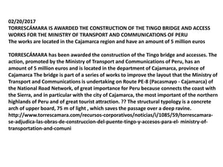 02/20/2017
TORRESCÁMARA IS AWARDED THE CONSTRUCTION OF THE TINGO BRIDGE AND ACCESS
WORKS FOR THE MINISTRY OF TRANSPORT AND COMMUNICATIONS OF PERU
The works are located in the Cajamarca region and have an amount of 5 million euros
TORRESCÁMARA has been awarded the construction of the Tingo bridge and accesses. The
action, promoted by the Ministry of Transport and Communications of Peru, has an
amount of 5 million euros and is located in the department of Cajamarca, province of
Cajamarca The bridge is part of a series of works to improve the layout that the Ministry of
Transport and Communications is undertaking on Route PE-8 (Pacasmayo - Cajamarca) of
the National Road Network, of great importance for Peru because connects the coast with
the Sierra, and in particular with the city of Cajamarca, the most important of the northern
highlands of Peru and of great tourist attraction. ?? The structural typology is a concrete
arch of upper board, 75 m of light , which saves the passage over a deep ravine.
http://www.torrescamara.com/recursos-corporativos/noticias/i/1085/59/torrescamara-
se-adjudica-las-obras-de-construccion-del-puente-tingo-y-accesos-para-el- ministry-of-
transportation-and-comuni
 