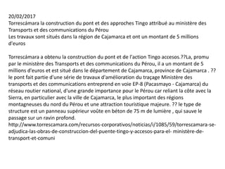 20/02/2017
Torrescámara la construction du pont et des approches Tingo attribué au ministère des
Transports et des communications du Pérou
Les travaux sont situés dans la région de Cajamarca et ont un montant de 5 millions
d'euros
Torrescámara a obtenu la construction du pont et de l'action Tingo accesos.??La, promu
par le ministère des Transports et des communications du Pérou, il a un montant de 5
millions d'euros et est situé dans le département de Cajamarca, province de Cajamarca . ??
le pont fait partie d'une série de travaux d'amélioration du traçage Ministère des
transports et des communications entreprend en voie EP-8 (Pacasmayo - Cajamarca) du
réseau routier national, d'une grande importance pour le Pérou car reliant la côte avec la
Sierra, en particulier avec la ville de Cajamarca, le plus important des régions
montagneuses du nord du Pérou et une attraction touristique majeure. ?? le type de
structure est un panneau supérieur voûte en béton de 75 m de lumière , qui sauve le
passage sur un ravin profond.
http://www.torrescamara.com/recursos-corporativos/noticias/i/1085/59/torrescamara-se-
adjudica-las-obras-de-construccion-del-puente-tingo-y-accesos-para-el- ministère-de-
transport-et-comuni
 
