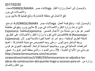 2017/02/20
‫منحت‬TORRESCÁMARA ‫جسر‬ ‫بناء‬Tingo ‫النقل‬ ‫وزارة‬ ‫أعمال‬ ‫إلى‬ ‫والوصول‬
‫بيرو‬ ‫في‬ ‫واالتصاالت‬
‫قيمتها‬ ‫وتبلغ‬ ‫كاخاماركا‬ ‫منطقة‬ ‫في‬ ‫األعمال‬ ‫تقع‬5‫يورو‬ ‫ماليين‬
‫منح‬ ‫تم‬ ‫وقد‬TORRESCÁMARA ‫جسر‬ ‫بناء‬Tingo ‫العمل‬ ‫قيمة‬ ‫وتبلغ‬ ، ‫إليه‬ ‫والوصول‬
‫بيرو‬ ‫في‬ ‫واالتصاالت‬ ‫النقل‬ ‫وزارة‬ ‫ترعاه‬ ‫الذي‬5‫مقاطعة‬ ‫في‬ ‫ويقع‬ ‫يورو‬ ‫ماليين‬
Cajamarca ‫بمقاطعة‬Cajamarca. ‫لتحسين‬ ‫األعمال‬ ‫من‬ ‫سلسلة‬ ‫من‬ ‫جزء‬ ‫هو‬ ‫الجسر‬
‫الطريق‬ ‫على‬ ‫واالتصاالت‬ ‫النقل‬ ‫وزارة‬ ‫به‬ ‫تقوم‬ ‫الذي‬ ‫التصميم‬PE-8 (Pacasmayo -
Cajamarca) ‫ألن‬ ‫لبيرو‬ ‫بالنسبة‬ ‫كبيرة‬ ‫أهمية‬ ‫ذو‬ ‫أمر‬ ‫وهو‬ ، ‫الوطنية‬ ‫الطرق‬ ‫لشبكة‬
‫أهمها‬ ، ‫كاخاماركا‬ ‫مدينة‬ ‫مع‬ ‫الخصوص‬ ‫وجه‬ ‫وعلى‬ ، ‫بسيراليون‬ ‫الساحل‬ ‫يربط‬
‫الرائعة‬ ‫السياحية‬ ‫وجاذبيتها‬ ‫بيرو‬ ‫في‬ ‫الشمالية‬ ‫المرتفعات‬.‫ق‬ ‫هو‬ ‫البنيوي‬ ‫التصنيف‬‫وس‬
، ‫العلوية‬ ‫األلواح‬ ‫من‬ ‫خرساني‬75‫عميق‬ ‫واد‬ ‫فوق‬ ‫الممر‬ ‫يحفظ‬ ‫والذي‬ ، ‫الضوء‬ ‫من‬ ‫م‬.
http://www.torrescamara.com/recursos-
corporativos/noticias/i/1085/59/torrescamara-se-adjudica-las-
obras-de-construccion-del-puente-tingo-y-accesos-para-el- ‫من‬ ‫وزارة‬
‫والتصال‬ ‫النقل‬ ‫بين‬
 