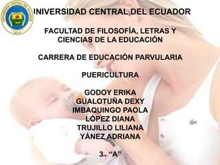 UNIVERSIDAD CENTRAL DEL ECUADOR
FACULTAD DE FILOSOFÍA, LETRAS Y
CIENCIAS DE LA EDUCACIÓN
CARRERA DE EDUCACIÓN PARVULARIA
PUERICULTURA
GODOY ERIKA
GUALOTUÑA DEXY
IMBAQUINGO PAOLA
LÓPEZ DIANA
TRUJILLO LILIANA
YÁNEZ ADRIANA
3ro “A”
 